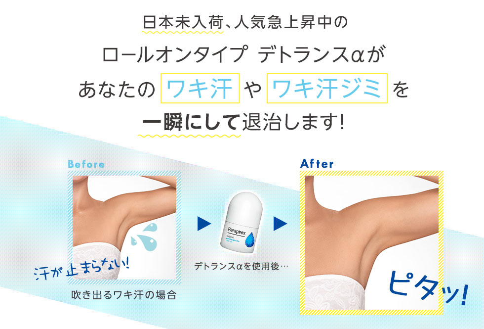  日本未入荷、人気急上昇中の
		ロールオンタイプ デトランスαがあなたの ワキ汗 や ワキ汗ジミ を一瞬にして退治します！
		Before 汗が止まらない! 吹き出るワキ汗の場合
		デトランスαを使用後…
		After ピタッ!