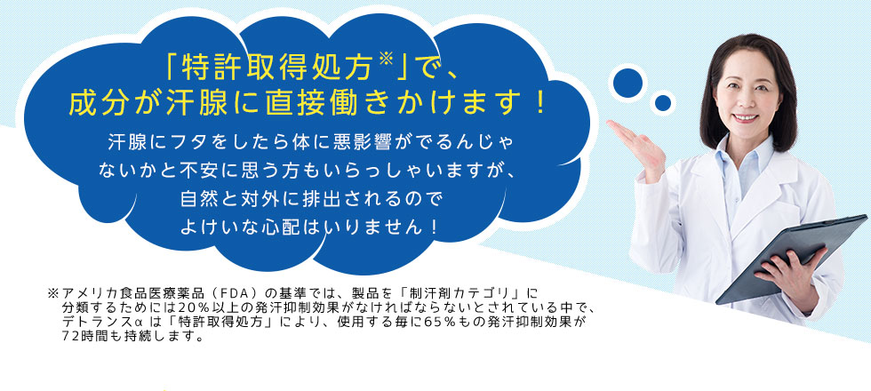 「特許取得処方※」で、成分が汗腺に直接働きかけます！
		汗腺にフタをしたら体に悪影響がでるんじゃないかと不安に思う方もいらっしゃいますが、
		自然と対外に排出されるのでよけいな心配はいりません！
		※アメリカ食品医療薬品（FDA）の基準では、製品を「制汗剤カテゴリ」に
		分類するためには20％以上の発汗抑制効果がなければならないとされている中で、
		デトランスαは「特許取得処方」により、使用する毎に65％もの発汗抑制効果が
		72時間も持続します。