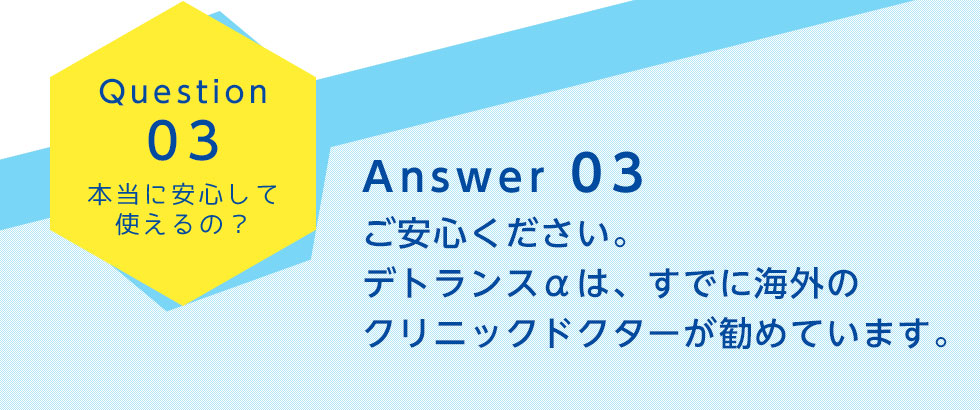 Question03
		本当に安心して使えるの？
		Answer 03
		ご安心ください。デトランスαは、すでに海外のクリニックドクターが勧めています。