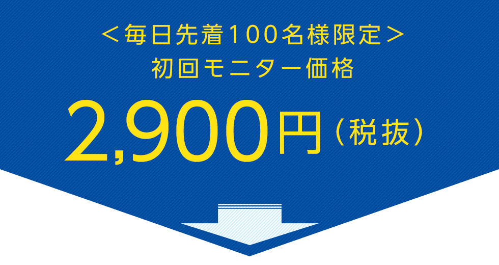 ＜毎日先着100名様限定＞初回モニター価格
		2,900円（税抜）