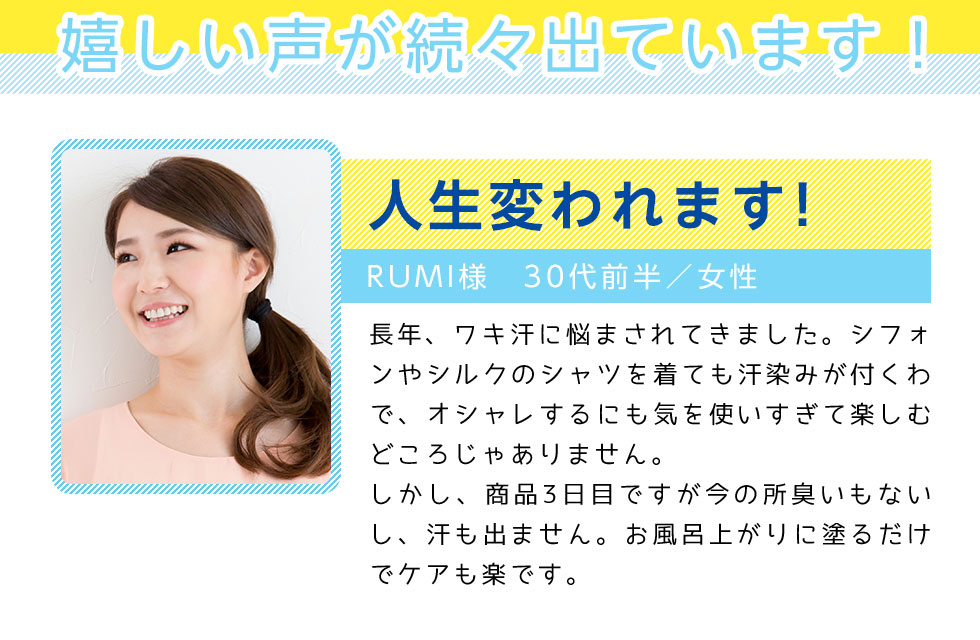 嬉しい声が続々出ています！
		人生変われます！
		RUMI様　30代前半／女性
		長年、ワキ汗に悩まされてきました。シフォンやシルクのシャツを着ても汗染みが付くわで、
		オシャレするにも気を使いすぎて楽しむどころじゃありません。
		しかし、商品3日目ですが今の所臭いもないし、汗も出ません。お風呂上がりに塗るだけでケアも楽です。