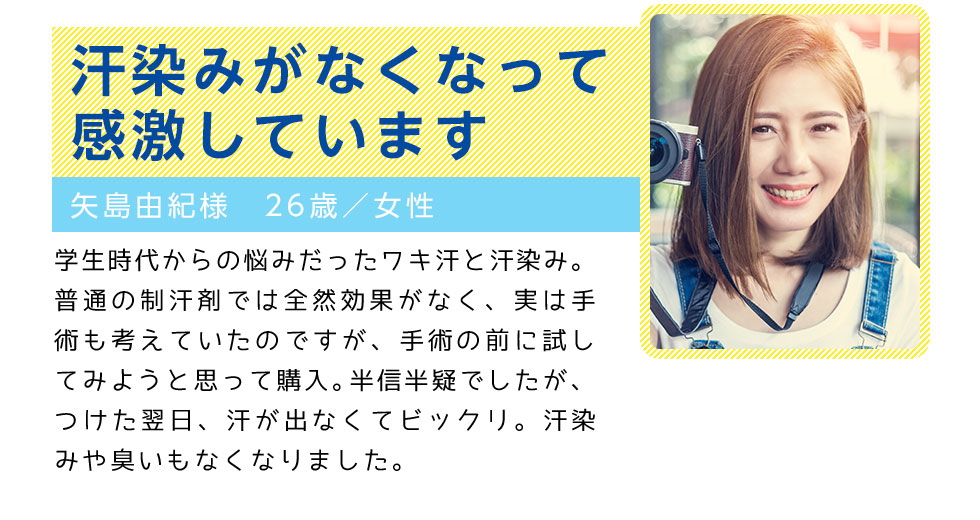 汗染みがなくなって感激しています
		矢島由紀様　26歳／女性
		学生時代からの悩みだったワキ汗と汗染み。普通の制汗剤では全然効果がなく、
		実は手術も考えていたのですが、手術の前に試してみようと思って購入。半信半疑でしたが、
		つけた翌日、汗が出なくてビックリ。汗染みや臭いもなくなりました。