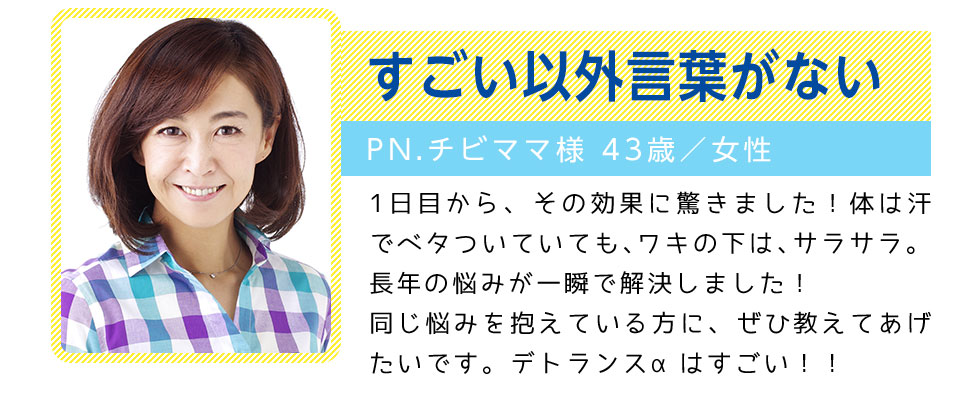 すごい以外言葉がない
		PN.チビママ様 43歳／女性
		1日目から、その効果に驚きました！体は汗でベタついていても、ワキの下は、サラサラ。
		長年の悩みが一瞬で解決しました！同じ悩みを抱えている方に、ぜひ教えてあげたいです。デトランスαはすごい！！