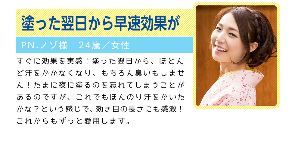 塗った翌日から早速効果が
		PN.ノゾ様　24歳／女性
		すぐに効果を実感！塗った翌日から、ほとんど汗をかかなくなり、もちろん臭いもしません！
		たまに夜に塗るのを忘れてしまうことがあるのですが、これでもほんのり汗をかいたかな？という感じで、
		効き目の長さにも感激！これからもずっと愛用します。